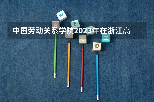 中国劳动关系学院2023年在浙江高考招生多少人