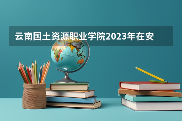 云南国土资源职业学院2023年在安徽高考招生多少人