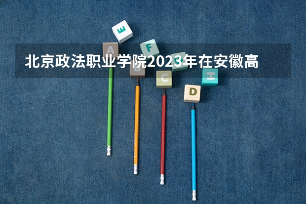 北京政法职业学院2023年在安徽高考招生多少人