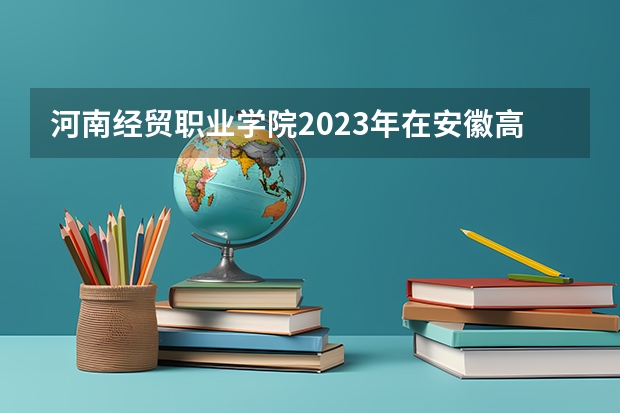 河南经贸职业学院2023年在安徽高考招生多少人
