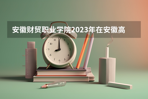 安徽财贸职业学院2023年在安徽高考招生多少人