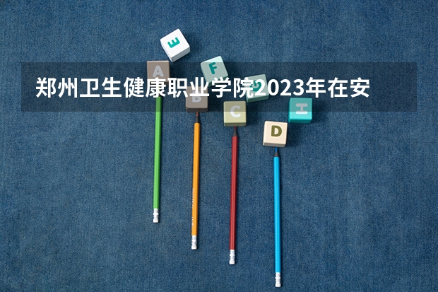 郑州卫生健康职业学院2023年在安徽高考招生多少人