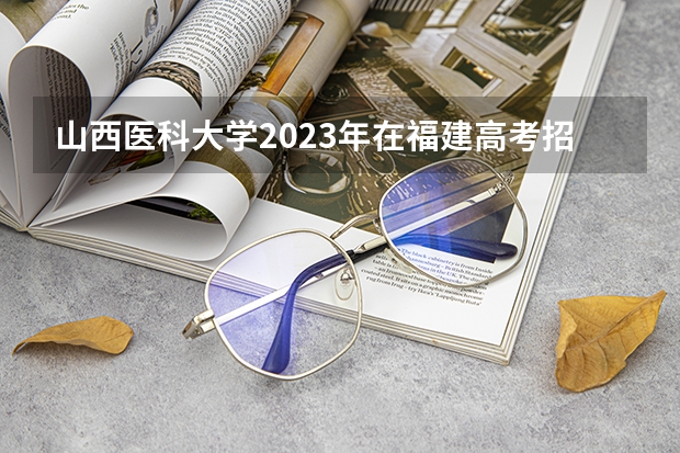 山西医科大学2023年在福建高考招生多少人