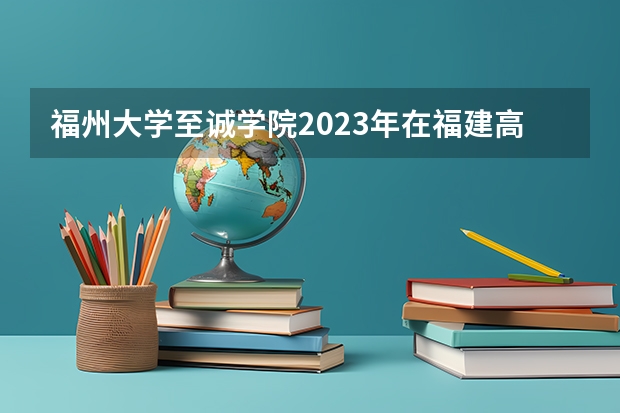 福州大学至诚学院2023年在福建高考招生多少人