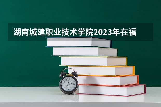 湖南城建职业技术学院2023年在福建高考招生多少人
