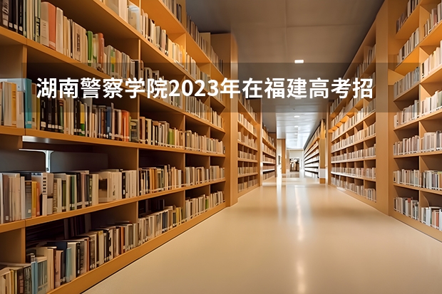 湖南警察学院2023年在福建高考招生多少人