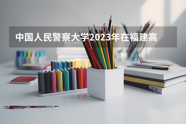 中国人民警察大学2023年在福建高考招生多少人