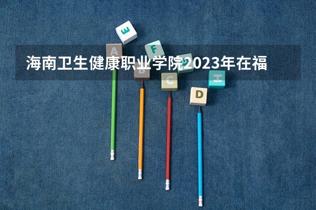 海南卫生健康职业学院2023年在福建高考招生多少人