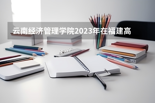 云南经济管理学院2023年在福建高考招生多少人