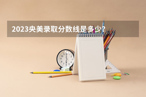 2023央美录取分数线是多少？