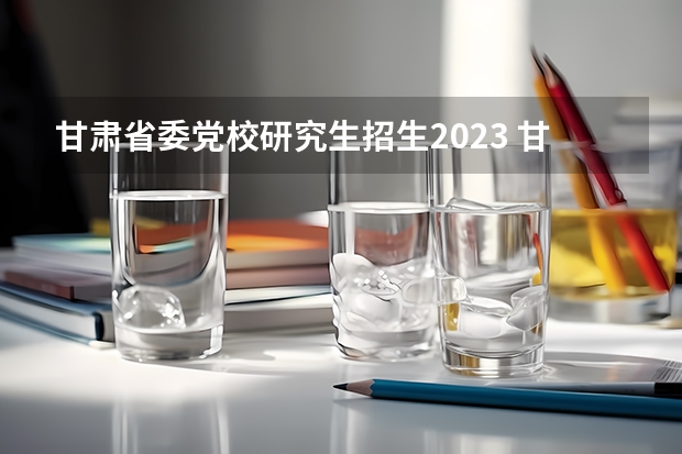 甘肃省委党校研究生招生2023 甘肃省省委党校研究生录取分数线