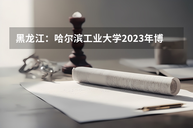 黑龙江：哈尔滨工业大学2023年博士研究生招考须知（2023年哈尔滨工程大学MBA研究生报考条件）