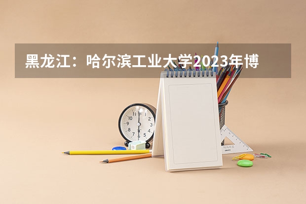 黑龙江:哈尔滨工业大学2023年博士研究生招考须知 哈工威2023招生新政策