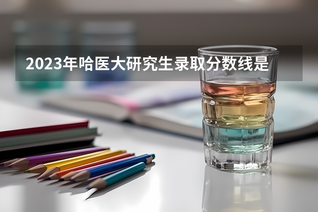 2023年哈医大研究生录取分数线是多少分？