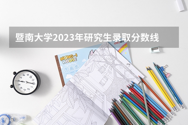 暨南大学2023年研究生录取分数线 暨南大学研究生录取分数线2023