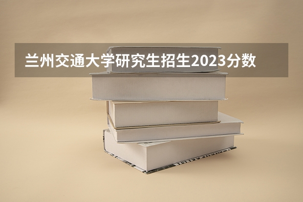 兰州交通大学研究生招生2023分数线 兰州交通大学a考研报名人数