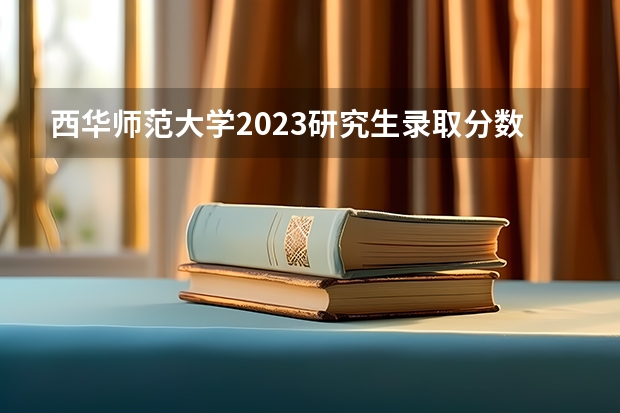 西华师范大学2023研究生录取分数线 四川院校2023研究生招生信息一览表？