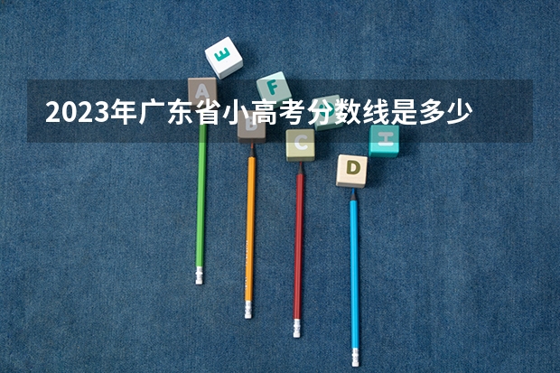 2023年广东省小高考分数线是多少？