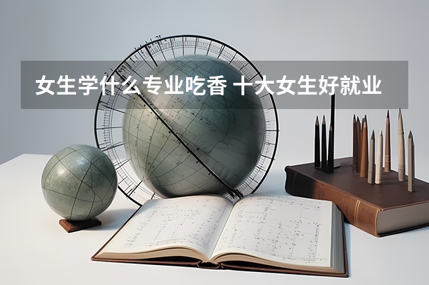 女生学什么专业吃香 十大女生好就业专业推荐