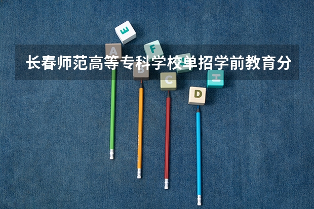 长春师范高等专科学校单招学前教育分数线？（四川幼儿师范高等专科学校2023年单招分数线）