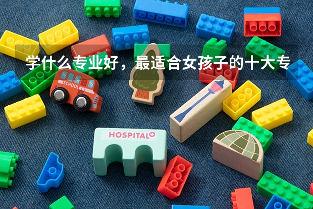 学什么专业好，最适合女孩子的十大专业