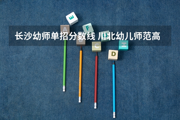 长沙幼师单招分数线 川北幼儿师范高等专科学校单招分数