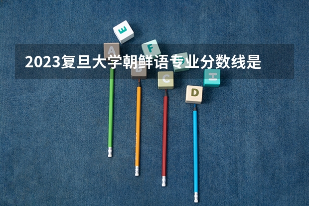 2023复旦大学朝鲜语专业分数线是多少 复旦大学朝鲜语专业历年分数线总汇