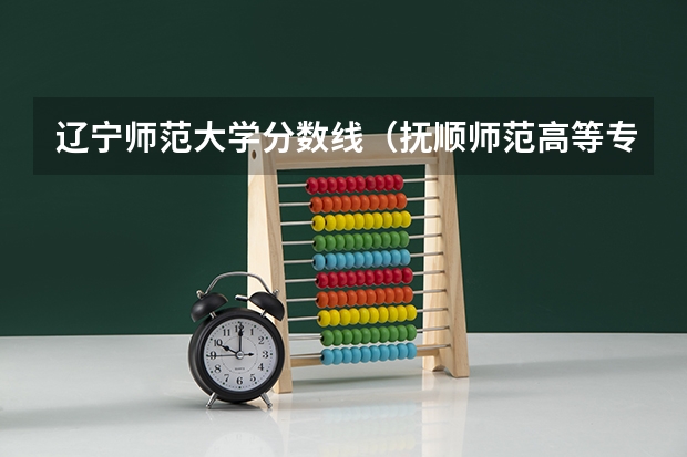 辽宁师范大学分数线（抚顺师范高等专科学校单招分数线）