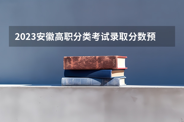 2023安徽高职分类考试录取分数预测？ 单招学校分数线