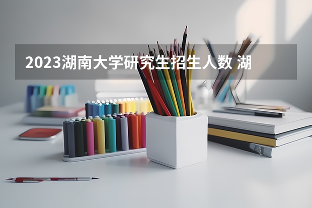 2023湖南大学研究生招生人数 湖南大学研究生招生简章