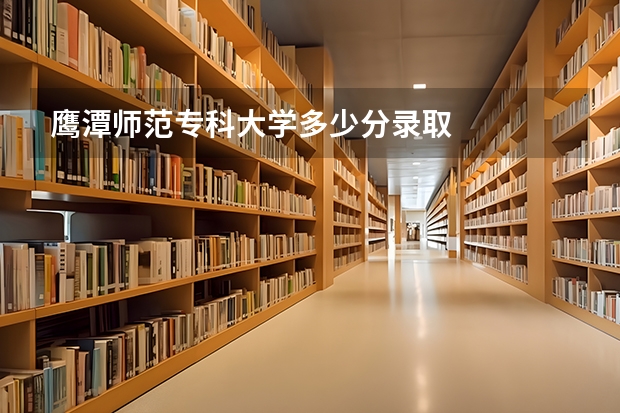 鹰潭师范专科大学多少分录取