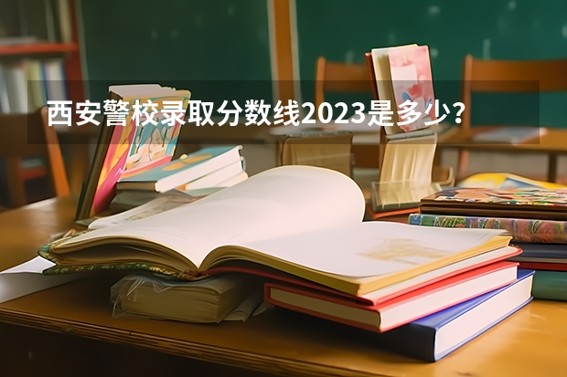 西安警校录取分数线2023是多少？