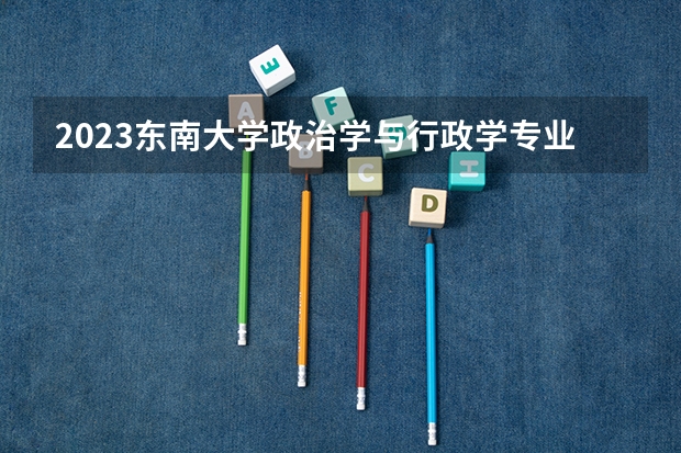 2023东南大学政治学与行政学专业分数线是多少 东南大学政治学与行政学专业历年分数线总汇