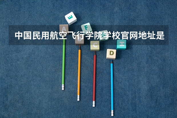 中国民用航空飞行学院学校官网地址是什么 中国民用航空飞行学院学校介绍