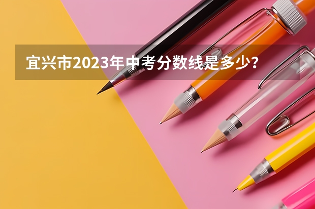 宜兴市2023年中考分数线是多少？