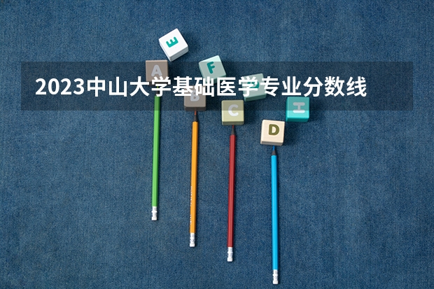 2023中山大学基础医学专业分数线是多少 中山大学基础医学专业历年分数线总汇