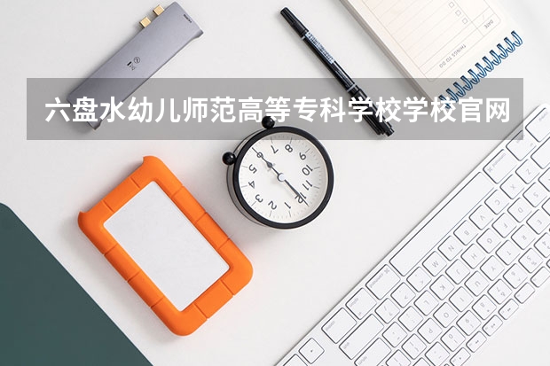 六盘水幼儿师范高等专科学校学校官网 六盘水幼儿师范高等专科学校怎么样