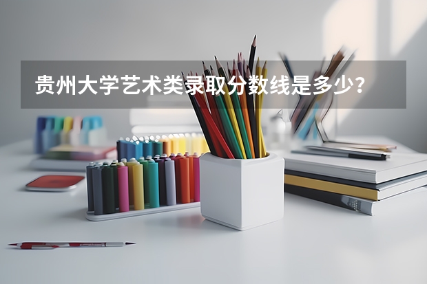 贵州大学艺术类录取分数线是多少？