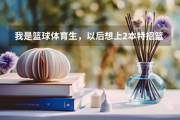 我是篮球体育生，以后想上2本特招篮球。请问国内2本学校有哪些特招篮球？以及分数情况、急急急！