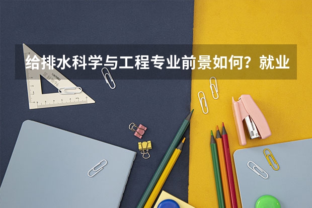 给排水科学与工程专业前景如何？就业容易吗？毕业后工资待遇如何？