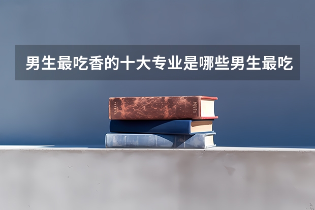 男生最吃香的十大专业是哪些男生最吃香的十大专业是什么