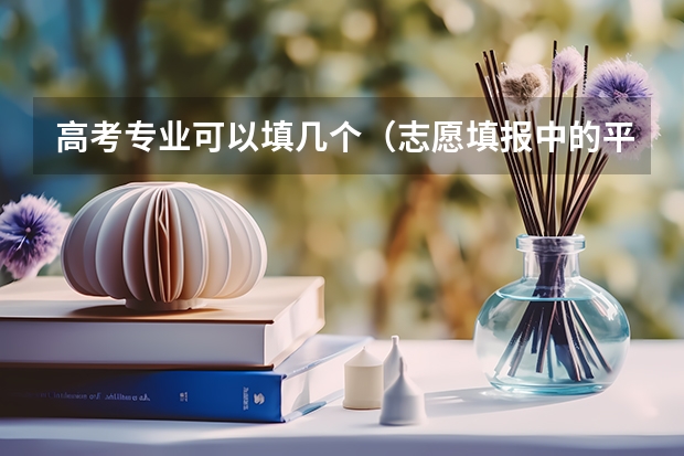 高考专业可以填几个（志愿填报中的平行志愿是几所学校 高考志愿一个学校可以填报几个平行专业）