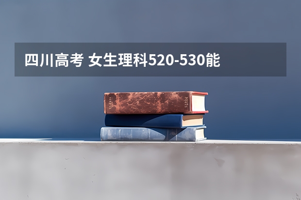 四川高考 女生理科520-530能给个志愿方向吗 川内或者周边最好 谢谢啊