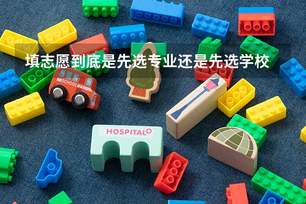 填志愿到底是先选专业还是先选学校 填志愿是专业优先还是学校优先