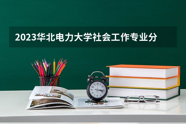 2023华北电力大学社会工作专业分数线是多少 华北电力大学社会工作专业历年分数线总汇