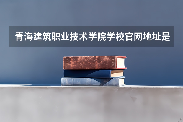 青海建筑职业技术学院学校官网地址是什么 青海建筑职业技术学院学校介绍