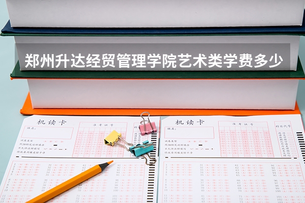 郑州升达经贸管理学院艺术类学费多少钱一年