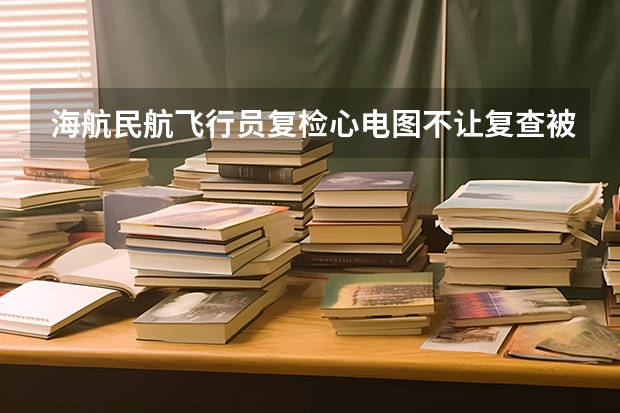 海航民航飞行员复检心电图不让复查被刷能在报海航的飞行员招飞吗