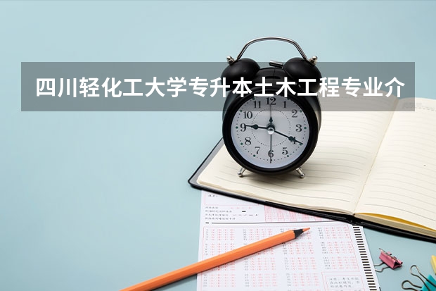 四川轻化工大学专升本土木工程专业介绍？ 四川轻化工大学专升本2023年政策