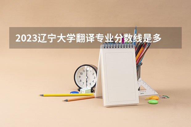 2023辽宁大学翻译专业分数线是多少 辽宁大学翻译专业历年分数线总汇